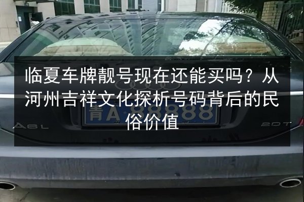 临夏车牌靓号现在还能买吗?从河州吉祥文化探析号码背后的民俗价值 第3张 临夏车牌靓号现在还能买吗?从河州吉祥文化探析号码背后的民俗价值 第3张