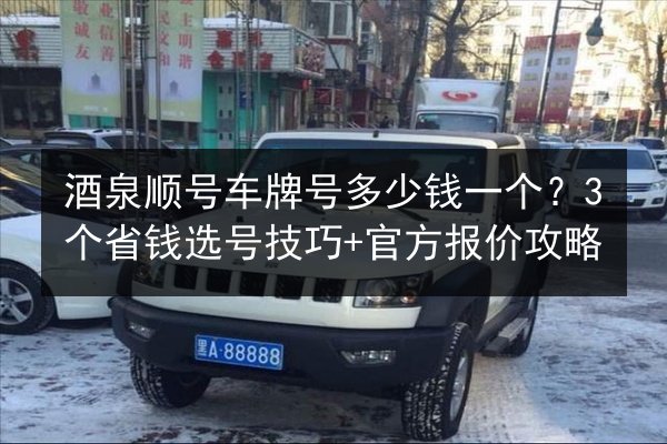 酒泉顺号车牌号多少钱一个？3个省钱选号技巧+官方报价攻略