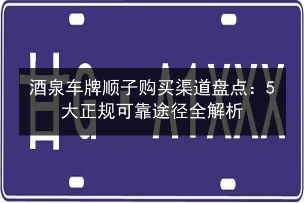 酒泉车牌顺子购买渠道盘点:5大正规可靠途径全解析 第2张 酒泉车牌顺子购买渠道盘点:5大正规可靠途径全解析 第2张
