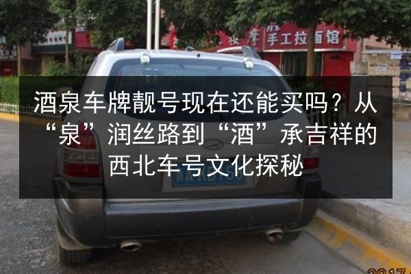 酒泉车牌靓号现在还能买吗？从“泉”润丝路到“酒”承吉祥的西北车号文化探秘 第1张