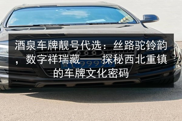 酒泉车牌靓号代选:丝路驼铃韵,数字祥瑞藏——探秘西北重镇的车牌文化密码 第2张 酒泉车牌靓号代选:丝路驼铃韵,数字祥瑞藏——探秘西北重镇的车牌文化密码 第2张