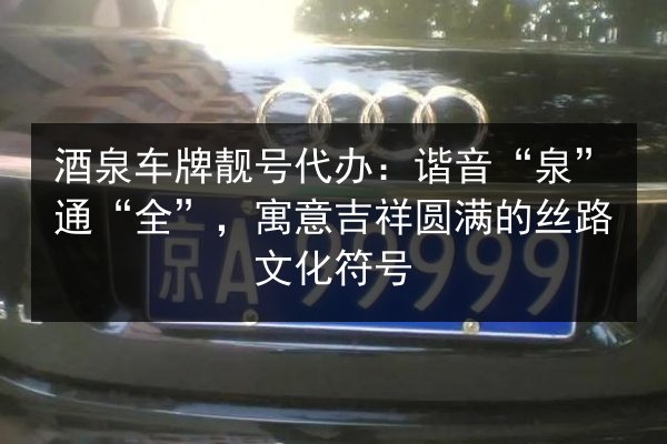 酒泉车牌靓号代办:谐音“泉”通“全”,寓意吉祥圆满的丝路文化符号 第3张 酒泉车牌靓号代办:谐音“泉”通“全”,寓意吉祥圆满的丝路文化符号 第3张