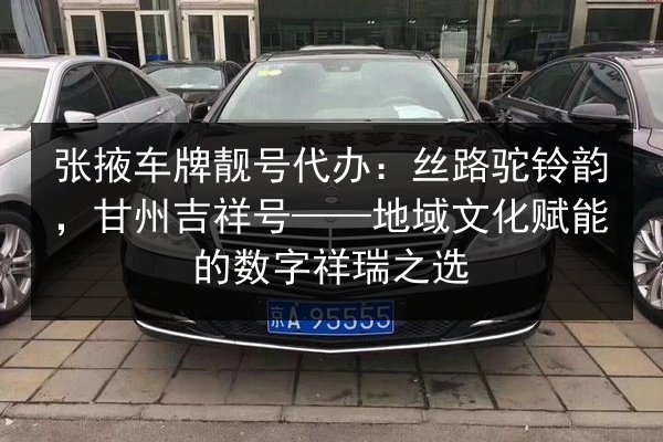 张掖车牌靓号代办:丝路驼铃韵,甘州吉祥号——地域文化赋能的数字祥瑞之选 第3张 张掖车牌靓号代办:丝路驼铃韵,甘州吉祥号——地域文化赋能的数字祥瑞之选 第3张