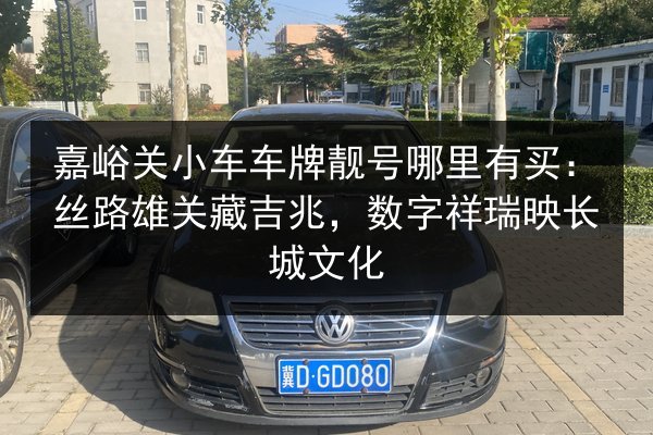 嘉峪关小车车牌靓号哪里有买:丝路雄关藏吉兆,数字祥瑞映长城文化 第2张 嘉峪关小车车牌靓号哪里有买:丝路雄关藏吉兆,数字祥瑞映长城文化 第2张