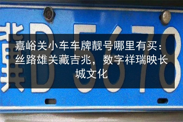 嘉峪关小车车牌靓号哪里有买:丝路雄关藏吉兆,数字祥瑞映长城文化 第3张 嘉峪关小车车牌靓号哪里有买:丝路雄关藏吉兆,数字祥瑞映长城文化 第3张