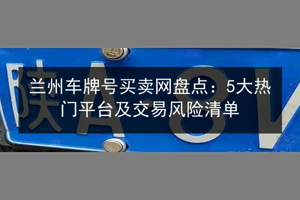 兰州车牌号买卖网盘点:5大热门平台及交易风险清单 第2张 兰州车牌号买卖网盘点:5大热门平台及交易风险清单 第2张