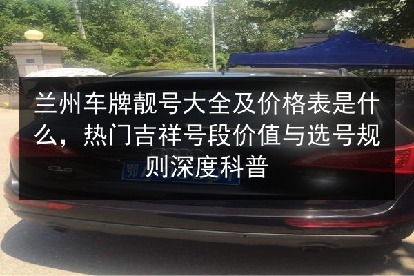 兰州车牌靓号大全及价格表是什么,热门吉祥号段价值与选号规则深度科普 第3张 兰州车牌靓号大全及价格表是什么,热门吉祥号段价值与选号规则深度科普 第3张