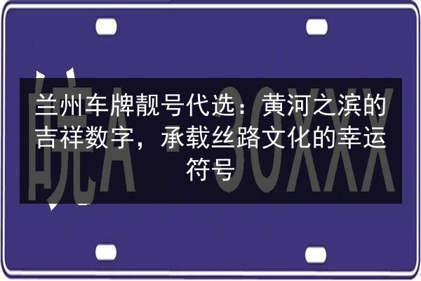 兰州车牌靓号代选：黄河之滨的吉祥数字，承载丝路文化的幸运符号