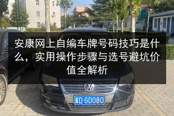 安康网上自编车牌号码技巧是什么,实用操作步骤与选号避坑价值全解析 第2张 安康网上自编车牌号码技巧是什么,实用操作步骤与选号避坑价值全解析 第2张