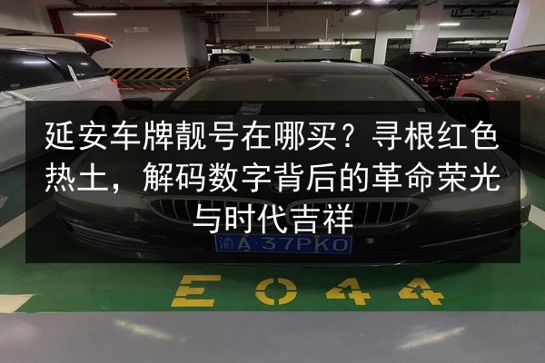 延安车牌靓号在哪买？寻根红色热土，解码数字背后的革命荣光与时代吉祥