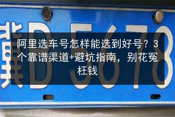 阿里选车号怎样能选到好号？3个靠谱渠道+避坑指南，别花冤枉钱 第2张