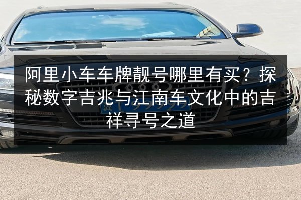 阿里小车车牌靓号哪里有买?探秘数字吉兆与江南车文化中的吉祥寻号之道 第2张 阿里小车车牌靓号哪里有买?探秘数字吉兆与江南车文化中的吉祥寻号之道 第2张