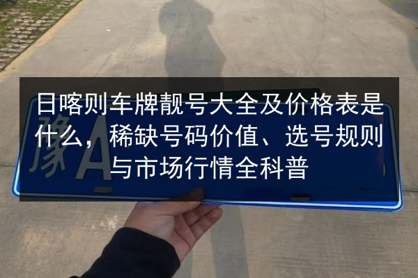 日喀则车牌靓号大全及价格表是什么,稀缺号码价值、选号规则与市场行情全科普 第3张 日喀则车牌靓号大全及价格表是什么,稀缺号码价值、选号规则与市场行情全科普 第3张
