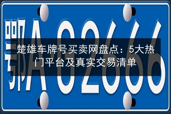 楚雄车牌号买卖网盘点:5大热门平台及真实交易清单 第2张 楚雄车牌号买卖网盘点:5大热门平台及真实交易清单 第2张