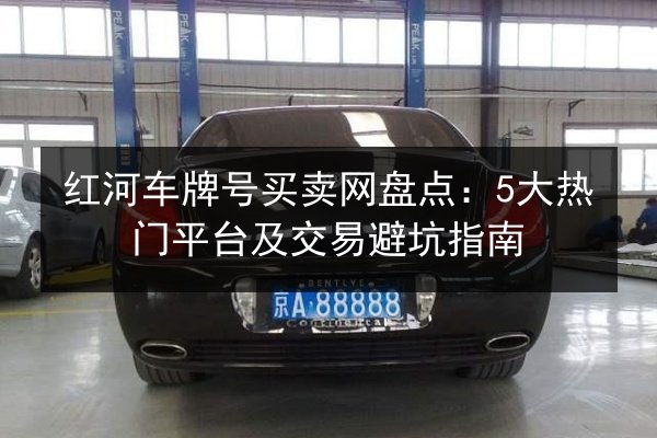 红河车牌号买卖网盘点:5大热门平台及交易避坑指南 第2张 红河车牌号买卖网盘点:5大热门平台及交易避坑指南 第2张