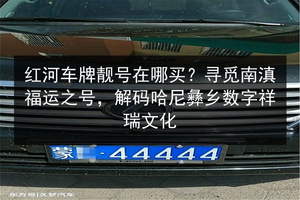 红河车牌靓号在哪买？寻觅南滇福运之号，解码哈尼彝乡数字祥瑞文化 第2张