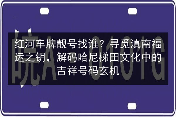 红河车牌靓号找谁？寻觅滇南福运之钥，解码哈尼梯田文化中的吉祥号码玄机
