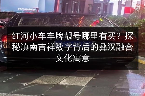 红河小车车牌靓号哪里有买?探秘滇南吉祥数字背后的彝汉融合文化寓意 第2张 红河小车车牌靓号哪里有买?探秘滇南吉祥数字背后的彝汉融合文化寓意 第2张