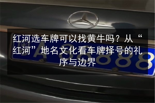 红河选车牌可以找黄牛吗?从“红河”地名文化看车牌择号的礼序与边界 第2张 红河选车牌可以找黄牛吗?从“红河”地名文化看车牌择号的礼序与边界 第2张