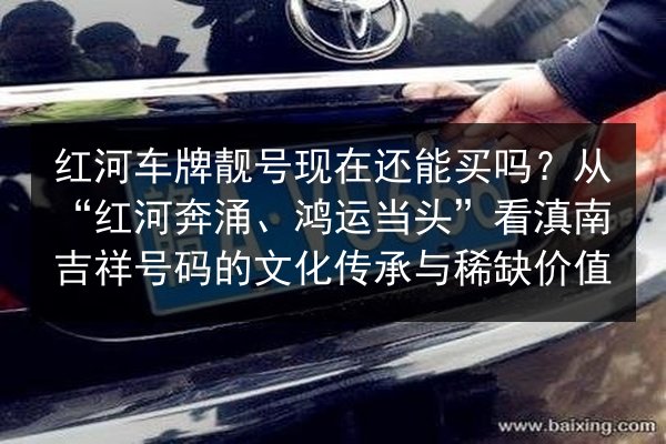 红河车牌靓号现在还能买吗？从“红河奔涌、鸿运当头”看滇南吉祥号码的文化传承与稀缺价值 第3张