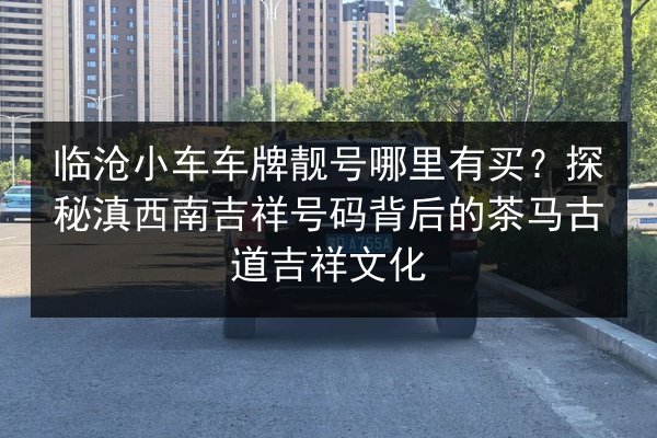 临沧小车车牌靓号哪里有买？探秘滇西南吉祥号码背后的茶马古道吉祥文化