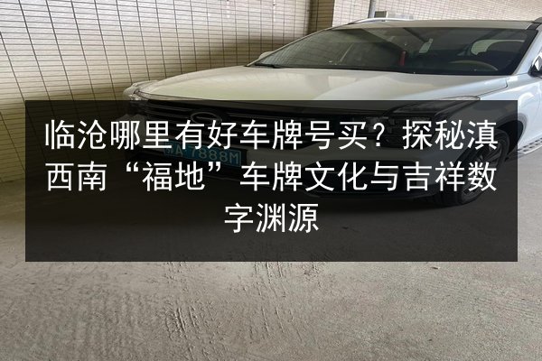 临沧哪里有好车牌号买?探秘滇西南“福地”车牌文化与吉祥数字渊源 第3张 临沧哪里有好车牌号买?探秘滇西南“福地”车牌文化与吉祥数字渊源 第3张