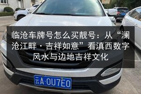 临沧车牌号怎么买靓号:从“澜沧江畔·吉祥如意”看滇西数字风水与边地吉祥文化 第2张 临沧车牌号怎么买靓号:从“澜沧江畔·吉祥如意”看滇西数字风水与边地吉祥文化 第2张