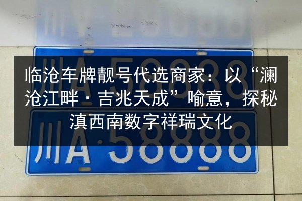 临沧车牌靓号代选商家：以“澜沧江畔·吉兆天成”喻意，探秘滇西南数字祥瑞文化 第2张