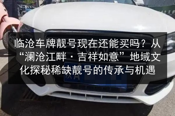 临沧车牌靓号现在还能买吗?从“澜沧江畔·吉祥如意”地域文化探秘稀缺靓号的传承与机遇 第2张 临沧车牌靓号现在还能买吗?从“澜沧江畔·吉祥如意”地域文化探秘稀缺靓号的传承与机遇 第2张