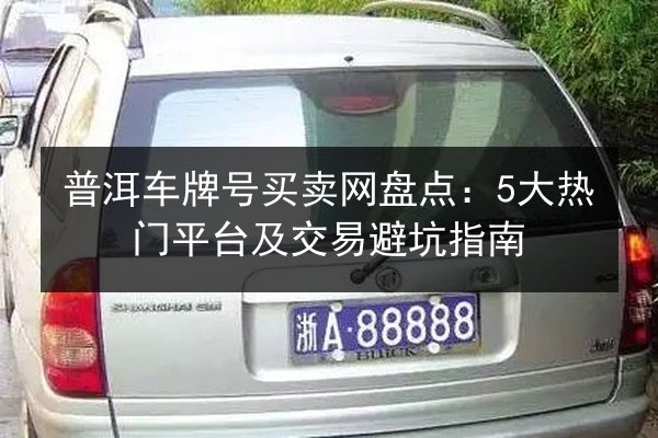 普洱车牌号买卖网盘点：5大热门平台及交易避坑指南 第2张