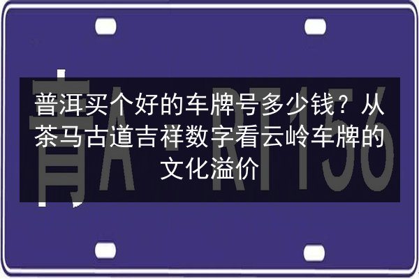 普洱买个好的车牌号多少钱?从茶马古道吉祥数字看云岭车牌的文化溢价 第2张 普洱买个好的车牌号多少钱?从茶马古道吉祥数字看云岭车牌的文化溢价 第2张