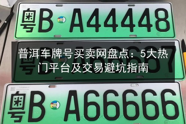 普洱车牌号买卖网盘点：5大热门平台及交易避坑指南 第3张