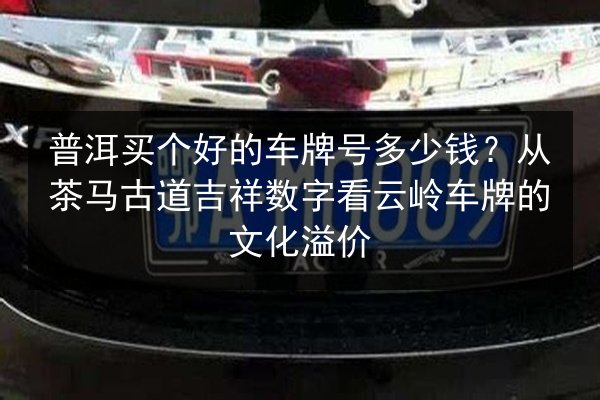 普洱买个好的车牌号多少钱?从茶马古道吉祥数字看云岭车牌的文化溢价 第3张 普洱买个好的车牌号多少钱?从茶马古道吉祥数字看云岭车牌的文化溢价 第3张