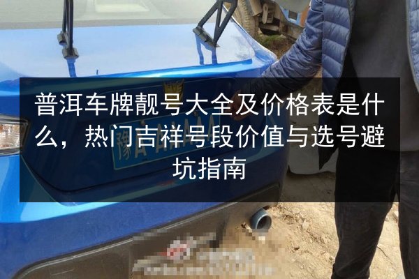 普洱车牌靓号大全及价格表是什么，热门吉祥号段价值与选号避坑指南