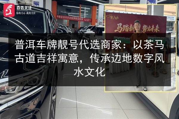 普洱车牌靓号代选商家:以茶马古道吉祥寓意,传承边地数字风水文化 第2张 普洱车牌靓号代选商家:以茶马古道吉祥寓意,传承边地数字风水文化 第2张