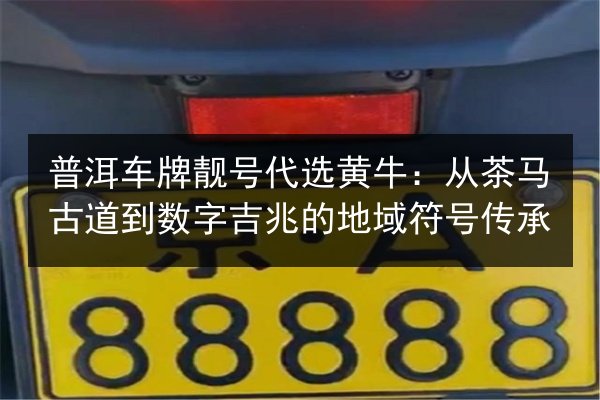 普洱车牌靓号代选黄牛:从茶马古道到数字吉兆的地域符号传承 第2张 普洱车牌靓号代选黄牛:从茶马古道到数字吉兆的地域符号传承 第2张