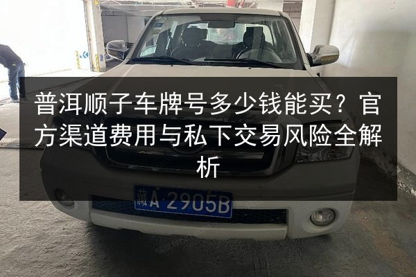 普洱顺子车牌号多少钱能买?官方渠道费用与私下交易风险全解析 第2张 普洱顺子车牌号多少钱能买?官方渠道费用与私下交易风险全解析 第2张