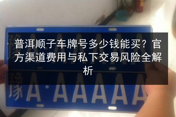 普洱顺子车牌号多少钱能买?官方渠道费用与私下交易风险全解析 第3张 普洱顺子车牌号多少钱能买?官方渠道费用与私下交易风险全解析 第3张