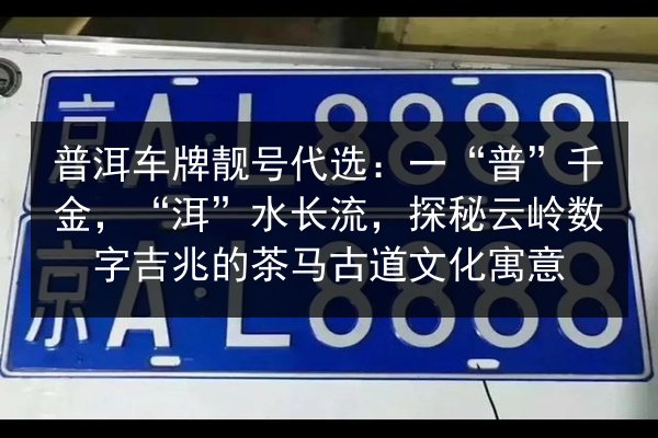 普洱车牌靓号代选:一“普”千金,“洱”水长流,探秘云岭数字吉兆的茶马古道文化寓意 第2张 普洱车牌靓号代选:一“普”千金,“洱”水长流,探秘云岭数字吉兆的茶马古道文化寓意 第2张