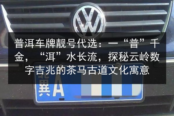 普洱车牌靓号代选:一“普”千金,“洱”水长流,探秘云岭数字吉兆的茶马古道文化寓意 第3张 普洱车牌靓号代选:一“普”千金,“洱”水长流,探秘云岭数字吉兆的茶马古道文化寓意 第3张