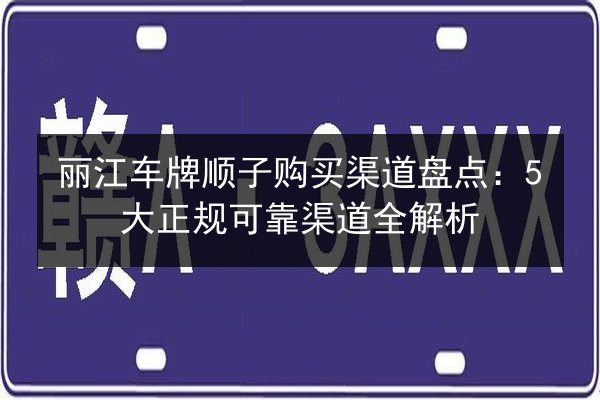 丽江车牌顺子购买渠道盘点：5大正规可靠渠道全解析