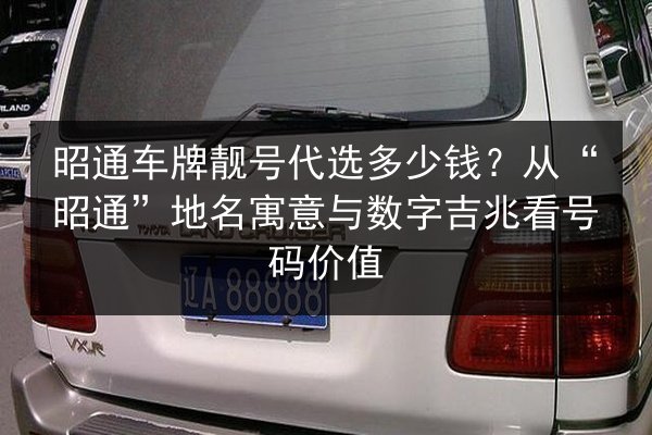 昭通车牌靓号代选多少钱?从“昭通”地名寓意与数字吉兆看号码价值 第2张 昭通车牌靓号代选多少钱?从“昭通”地名寓意与数字吉兆看号码价值 第2张