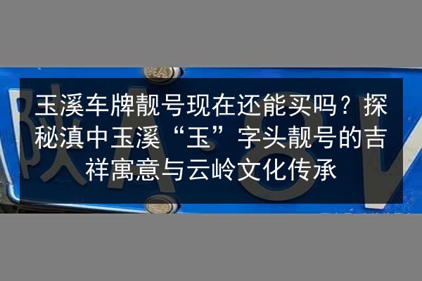 玉溪车牌靓号现在还能买吗?探秘滇中玉溪“玉”字头靓号的吉祥寓意与云岭文化传承 第3张 玉溪车牌靓号现在还能买吗?探秘滇中玉溪“玉”字头靓号的吉祥寓意与云岭文化传承 第3张