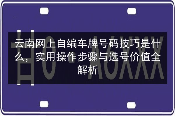 云南网上自编车牌号码技巧是什么,实用操作步骤与选号价值全解析 第2张 云南网上自编车牌号码技巧是什么,实用操作步骤与选号价值全解析 第2张