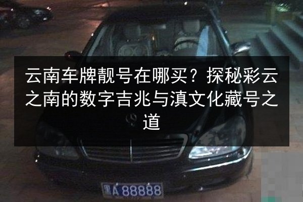 云南车牌靓号在哪买?探秘彩云之南的数字吉兆与滇文化藏号之道 第2张 云南车牌靓号在哪买?探秘彩云之南的数字吉兆与滇文化藏号之道 第2张