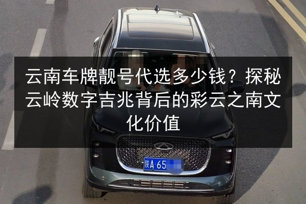 云南车牌靓号代选多少钱？探秘云岭数字吉兆背后的彩云之南文化价值