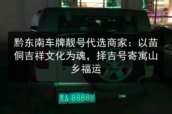 黔东南车牌靓号代选商家：以苗侗吉祥文化为魂，择吉号寄寓山乡福运 第2张