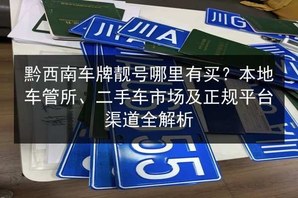 黔西南车牌靓号哪里有买？本地车管所、二手车市场及正规平台渠道全解析 第2张