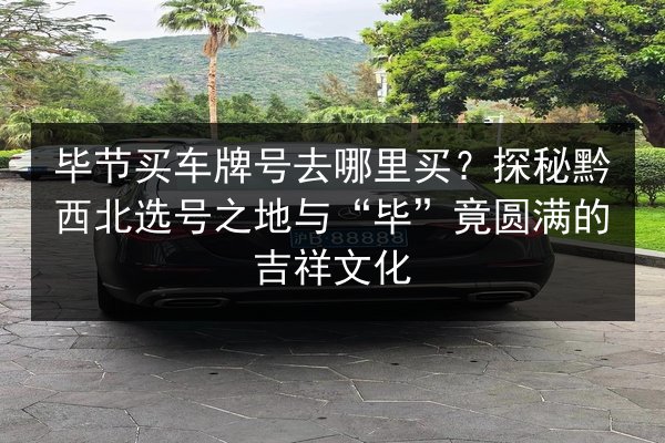 毕节买车牌号去哪里买?探秘黔西北选号之地与“毕”竟圆满的吉祥文化 第2张 毕节买车牌号去哪里买?探秘黔西北选号之地与“毕”竟圆满的吉祥文化 第2张