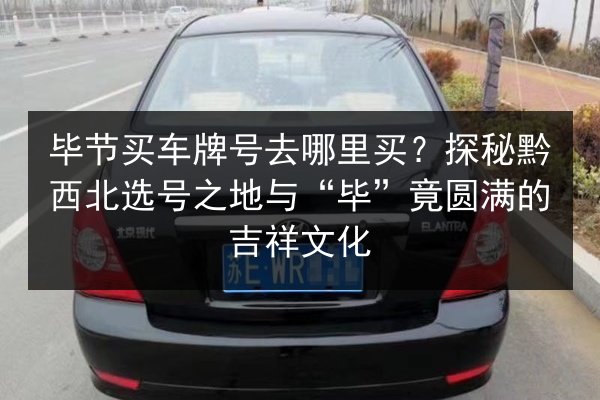 毕节买车牌号去哪里买?探秘黔西北选号之地与“毕”竟圆满的吉祥文化 第3张 毕节买车牌号去哪里买?探秘黔西北选号之地与“毕”竟圆满的吉祥文化 第3张